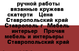  ручной работы вязанные кружева, скатерти › Цена ­ 400 - Ставропольский край, Ставрополь г. Мебель, интерьер » Прочая мебель и интерьеры   . Ставропольский край